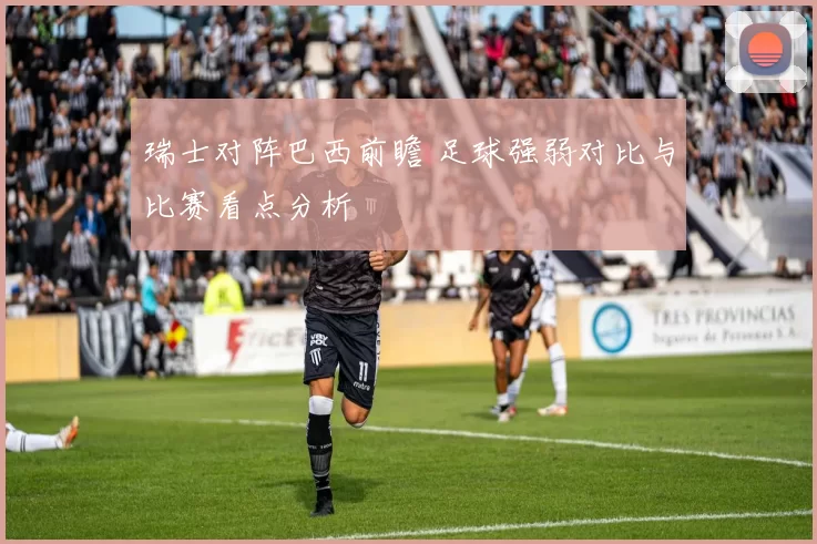 瑞士对阵巴西前瞻 足球强弱对比与比赛看点分析