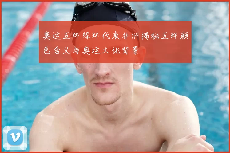 奥运五环绿环代表非洲揭秘五环颜色含义与奥运文化背景