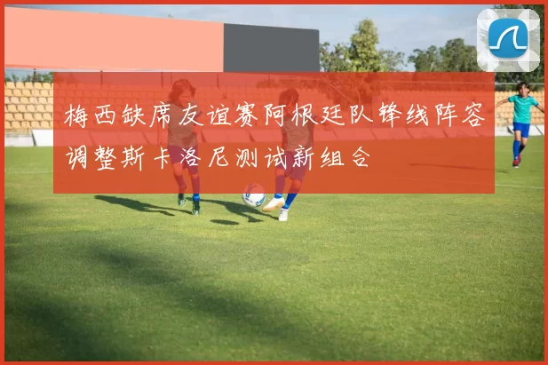 梅西缺席友谊赛阿根廷队锋线阵容调整斯卡洛尼测试新组合