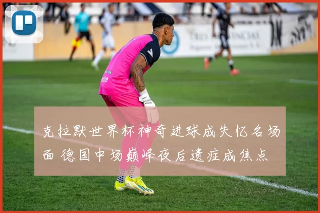 克拉默世界杯神奇进球成失忆名场面 德国中场巅峰夜后遗症成焦点