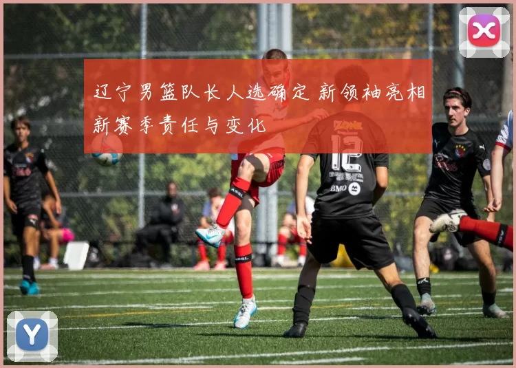 辽宁男篮队长人选确定 新领袖亮相新赛季责任与变化