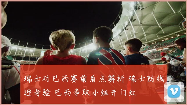 瑞士对巴西赛前看点解析 瑞士防线迎考验 巴西争取小组开门红