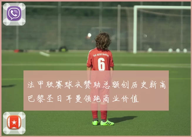 法甲联赛球衣赞助总额创历史新高巴黎圣日耳曼领跑商业价值