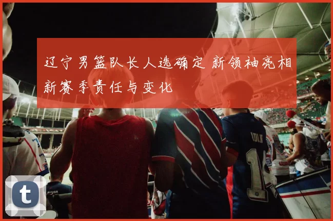 辽宁男篮队长人选确定 新领袖亮相新赛季责任与变化