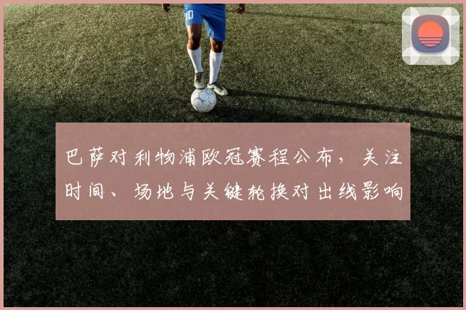 巴萨对利物浦欧冠赛程公布，关注时间、场地与关键轮换对出线影响