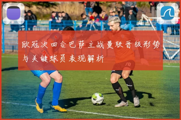 欧冠次回合巴萨主战曼联晋级形势与关键球员表现解析