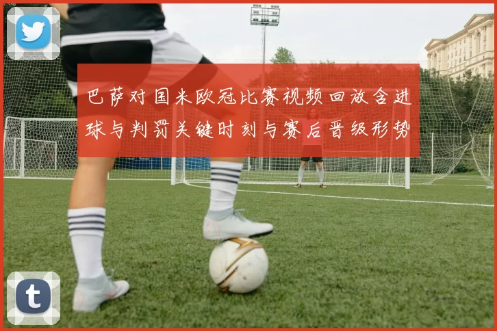 巴萨对国米欧冠比赛视频回放含进球与判罚关键时刻与赛后晋级形势分析