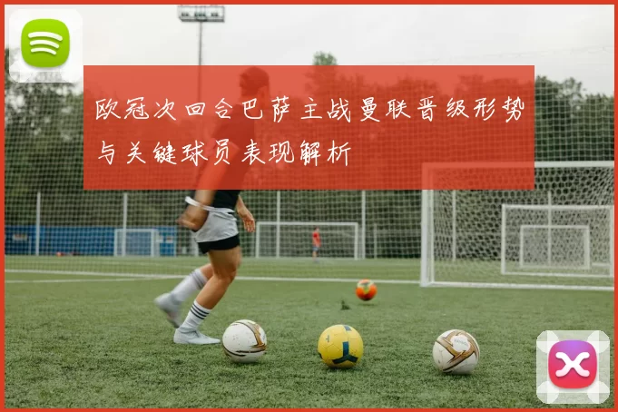 欧冠次回合巴萨主战曼联晋级形势与关键球员表现解析