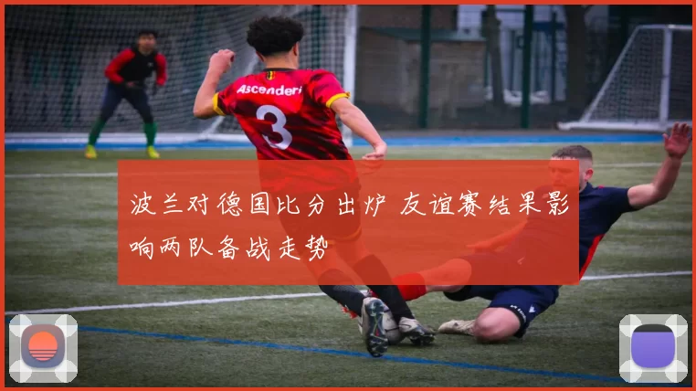 波兰对德国比分出炉 友谊赛结果影响两队备战走势