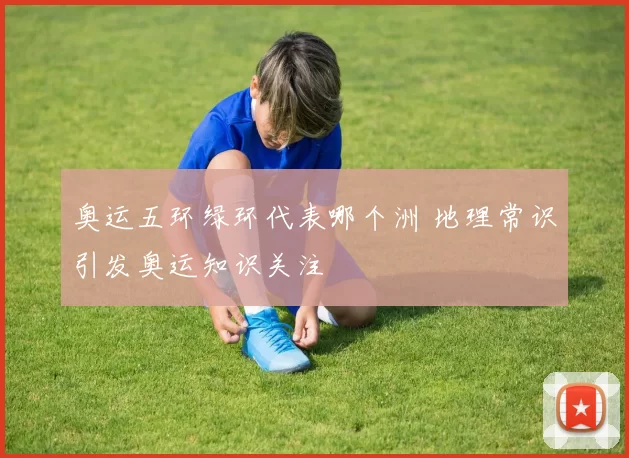 奥运五环绿环代表哪个洲 地理常识引发奥运知识关注