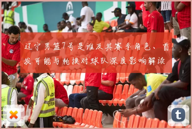 辽宁男篮7号是谁及其赛季角色、首发可能与轮换对球队深度影响解读