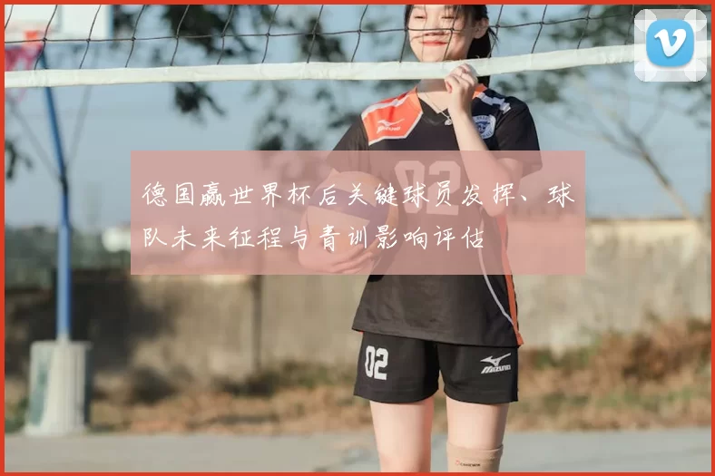 德国赢世界杯后关键球员发挥、球队未来征程与青训影响评估