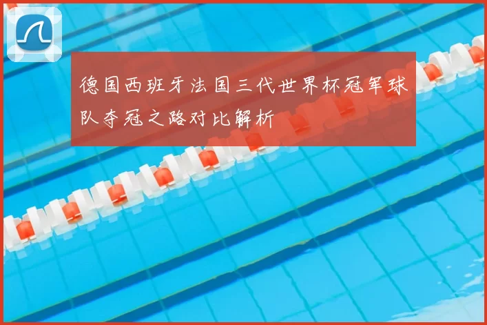 德国西班牙法国三代世界杯冠军球队夺冠之路对比解析