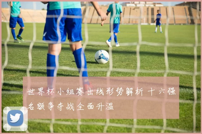 世界杯小组赛出线形势解析 十六强名额争夺战全面升温