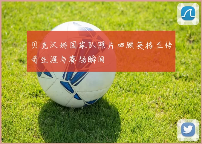 贝克汉姆国家队照片回顾英格兰传奇生涯与赛场瞬间