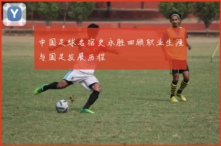 中国足球名宿史永胜回顾职业生涯与国足发展历程
