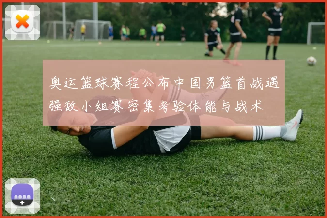 奥运篮球赛程公布中国男篮首战遇强敌小组赛密集考验体能与战术