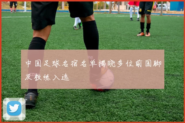 中国足球名宿名单揭晓多位前国脚及教练入选