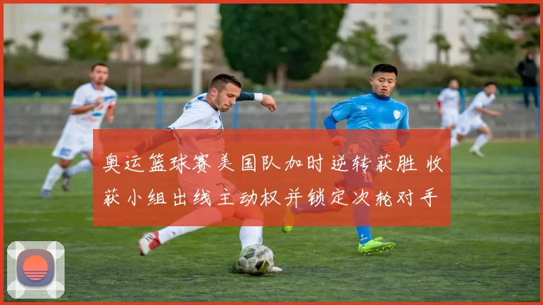 奥运篮球赛美国队加时逆转获胜 收获小组出线主动权并锁定次轮对手