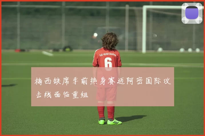 梅西缺席季前热身赛迈阿密国际攻击线面临重组