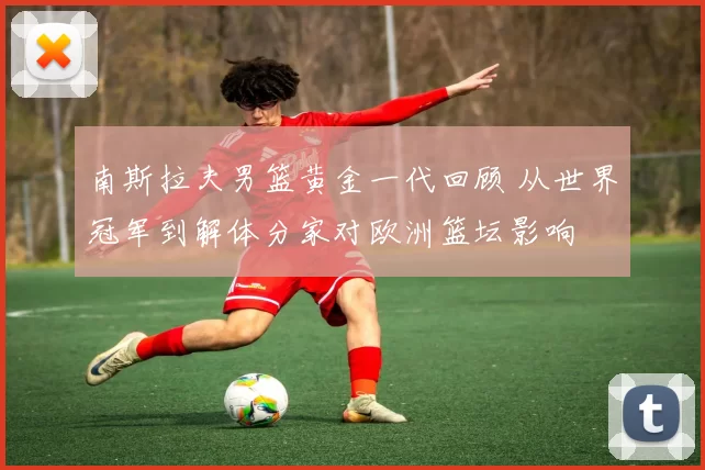 南斯拉夫男篮黄金一代回顾 从世界冠军到解体分家对欧洲篮坛影响