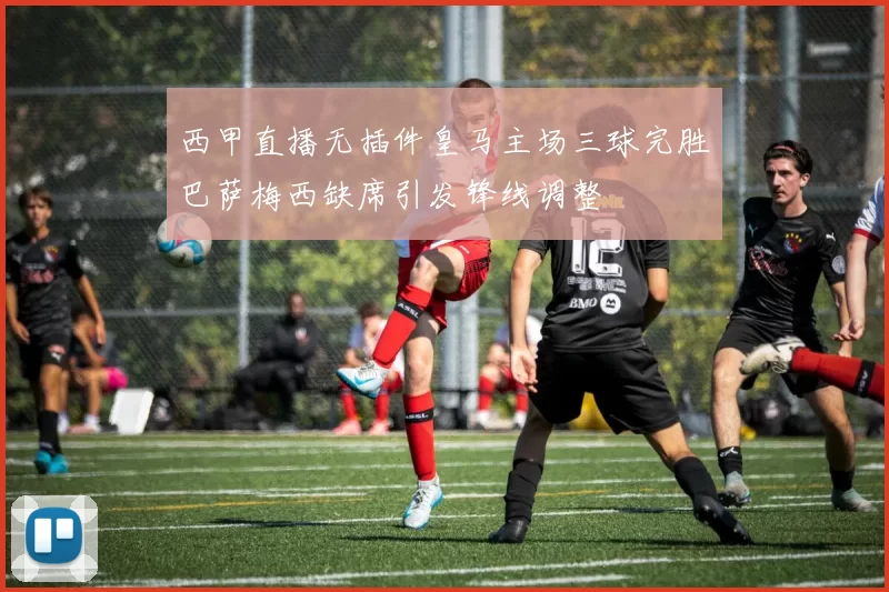 西甲直播无插件皇马主场三球完胜巴萨梅西缺席引发锋线调整