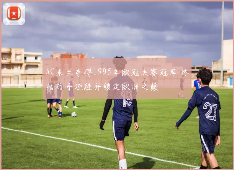 AC米兰夺得1995年欧冠决赛冠军 终结对手连胜并锁定欧洲之巅