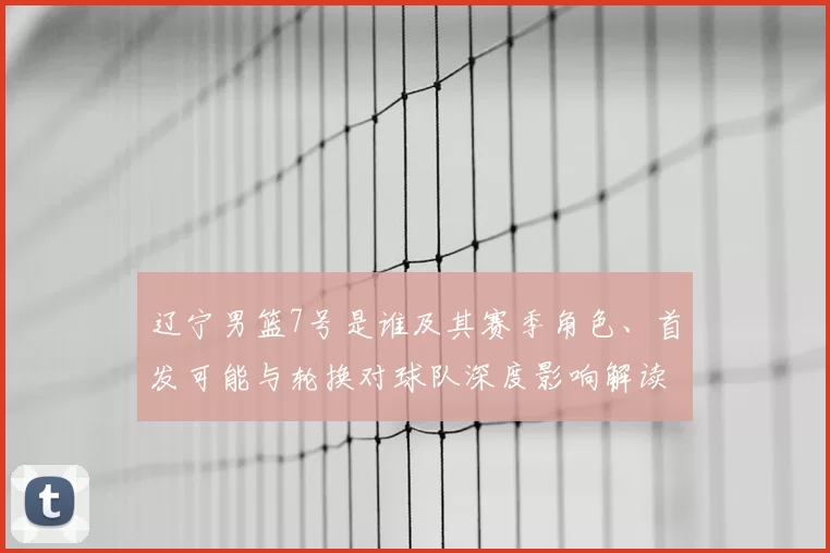 辽宁男篮7号是谁及其赛季角色、首发可能与轮换对球队深度影响解读