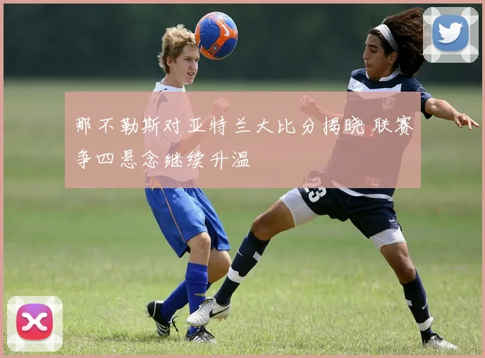 那不勒斯对亚特兰大比分揭晓 联赛争四悬念继续升温