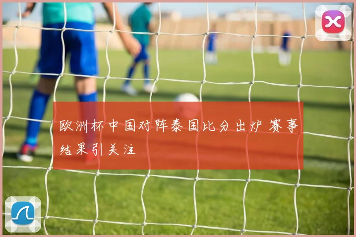 欧洲杯中国对阵泰国比分出炉 赛事结果引关注